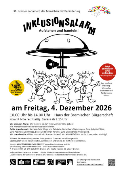 31. Bremer Parlament der Menschen mit Behinderung, bunte Inklusionspunkte formen das Logo Bremer Parlament der Menschen mit Behinderung. Inklusionsalarm. Aufstehen und handeln! Eine Alarmsirene wie sie auf einem Dach sein könnte steht symbolisch für das Alarmsignal, das diese Sitzung aussenden möchte. Unter der Sirene drei protestierende Trollfiguren, die Symbolfiguren für den Protest von Menschen mit Behinderung in Bremen. gelber Button: Baut Rampen statt Bomben. am Freitag, 4. Dezember 2026 10.00 Uhr bis 14.00 Uhr – Haus der Bremischen Bürgerschaft Kommt bitte rechtzeitig. Einlass ab 9.15 Uhr. Wir schlagen Alarm! Wir fordern: Es darf nicht weniger Hilfe geben! Alle Menschen sollen überall dabei sein können. Dafür brauchen wir: Barriere-freie Wege und Gebäude, Bezahlbare Wohnungen, Gute Arbeits-Plätze, Gute Assistenz und Pflege, Busse und Bahnen für alle, Gute Gesundheits-Versorgung. Wir brauchen Euch! Was muss sich in Bremen ändern? Wo fehlt Hilfe? Was ist Euch besonders wichtig? Während der Veranstaltung werden Fotos gemacht. Es werden auch Filme gemacht. Das brauchen wir zur Dokumentation, zum Erinnern und für die, die nicht dabei sein können. Kontakt: ARBEITSKREIS BREMER PROTEST gegen Diskriminierung und für Gleichstellung behinderter Menschen · www.akbremerprotest.de ☎ (0421) 38 777-14 · LAG Selbsthilfe Bremen e.V. · Waller Heerstr. 55 · 28217 Bremen Selbstbestimmt Leben e.V. Bremen · LAG der Werkstatträte Bremen und Bremerhaven Landesverband der Gehörlosen Bremen e.V. · Blinden- und Sehbehindertenverein Bremen e.V. - Jetzt anmelden und mitreden. Sagt uns Eure Meinung! Wir wollen Eure Ideen und Forderungen hören.